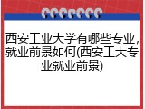西安工业大学有哪些专业，就业前景如何(西安工大专业就业前景)