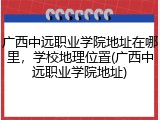 广西中远职业学院地址在哪里，学校地理位置(广西中远职业学院地址)