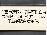 广西中远职业学院可以自考去读吗，为什么(广西中远职业学院自考条件)