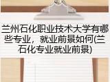 兰州石化职业技术大学有哪些专业，就业前景如何(兰石化专业就业前景)