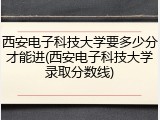 西安电子科技大学要多少分才能进(西安电子科技大学录取分数线)