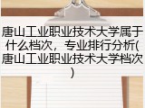 唐山工业职业技术大学属于什么档次，专业排行分析(唐山工业职业技术大学档次)