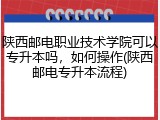 陕西邮电职业技术学院可以专升本吗，如何操作(陕西邮电专升本流程)