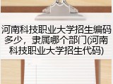 河南科技职业大学招生编码多少，隶属哪个部门(河南科技职业大学招生代码)