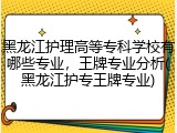 黑龙江护理高等专科学校有哪些专业，王牌专业分析(黑龙江护专王牌专业)