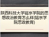 陕西科技大学镐京学院的思想政治教育怎么样(镐京学院思政教育)