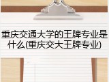 重庆交通大学的王牌专业是什么(重庆交大王牌专业)