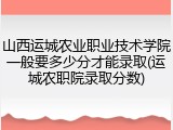 山西运城农业职业技术学院一般要多少分才能录取(运城农职院录取分数)