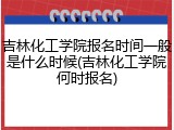 吉林化工学院报名时间一般是什么时候(吉林化工学院何时报名)