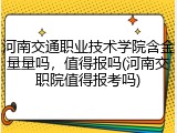河南交通职业技术学院含金量量吗，值得报吗(河南交职院值得报考吗)