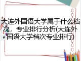 大连外国语大学属于什么档次，专业排行分析(大连外国语大学档次专业排行)