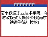 南京铁道职业技术学院一年财政拨款大概多少钱(南京铁道学院年拨款)