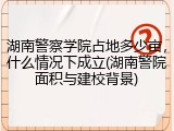 湖南警察学院占地多少亩，什么情况下成立(湖南警院面积与建校背景)