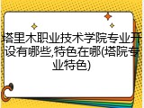 塔里木职业技术学院专业开设有哪些,特色在哪(塔院专业特色)