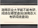 湖南农业大学能不能考研，成绩在哪里查询(湖南农大考研成绩查询)