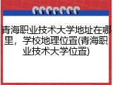 青海职业技术大学地址在哪里，学校地理位置(青海职业技术大学位置)