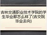 吉林交通职业技术学院的学生毕业都怎么样了(吉交院毕业去向)