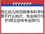 商丘幼儿师范高等专科学校属于什么档次，专业排行分析(商丘幼专专业排行)
