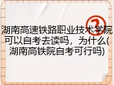 湖南高速铁路职业技术学院可以自考去读吗，为什么(湖南高铁院自考可行吗)