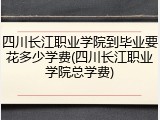四川长江职业学院到毕业要花多少学费(四川长江职业学院总学费)