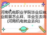 河南机电职业学院毕业后就业前景怎么样，毕业生去向(河南机电就业去向)
