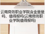云南商务职业学院含金量量吗，值得报吗(云南商务职业学院值得报吗)