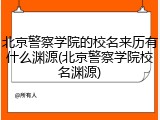 北京警察学院的校名来历有什么渊源(北京警察学院校名渊源)