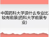 中国药科大学读什么专业比较有前景(药科大学前景专业)