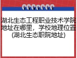 湖北生态工程职业技术学院地址在哪里，学校地理位置(湖北生态职院地址)