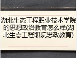 湖北生态工程职业技术学院的思想政治教育怎么样(湖北生态工程职院思政教育)