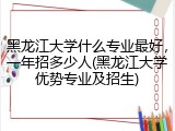 黑龙江大学什么专业最好，一年招多少人(黑龙江大学优势专业及招生)