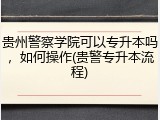 贵州警察学院可以专升本吗，如何操作(贵警专升本流程)