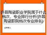 许昌陶瓷职业学院属于什么档次，专业排行分析(许昌陶瓷职院档次专业排名)