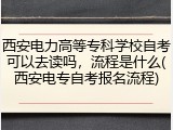 西安电力高等专科学校自考可以去读吗，流程是什么(西安电专自考报名流程)