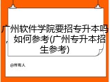 广州软件学院要招专升本吗，如何参考(广州专升本招生参考)