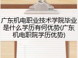 广东机电职业技术学院毕业是什么学历有何优势(广东机电职院学历优势)