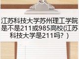 江苏科技大学苏州理工学院是不是211或985高校(江苏科技大学是211吗？)