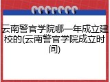 云南警官学院哪一年成立建校的(云南警官学院成立时间)