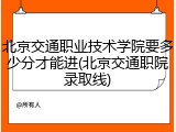 北京交通职业技术学院要多少分才能进(北京交通职院录取线)