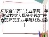 广东食品药品职业学院一年财政拨款大概多少钱(广东食品药品职业学院财政拨款)