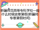新疆师范高等专科学校一般什么时候放寒暑假(新疆师专寒暑假时间)