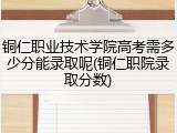 铜仁职业技术学院高考需多少分能录取呢(铜仁职院录取分数)