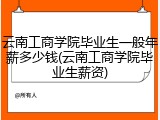 云南工商学院毕业生一般年薪多少钱(云南工商学院毕业生薪资)