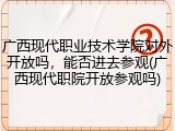 广西现代职业技术学院对外开放吗，能否进去参观(广西现代职院开放参观吗)