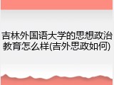 吉林外国语大学的思想政治教育怎么样(吉外思政如何)