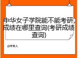 中华女子学院能不能考研，成绩在哪里查询(考研成绩查询)