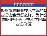 郑州铁路职业技术学院的毕业证含金量怎么样，为什么(郑州铁路职业技术学院毕业证价值)