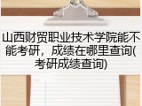 山西财贸职业技术学院能不能考研，成绩在哪里查询(考研成绩查询)