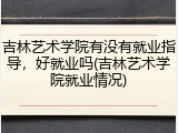 吉林艺术学院有没有就业指导，好就业吗(吉林艺术学院就业情况)