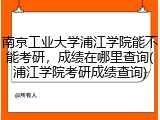 南京工业大学浦江学院能不能考研，成绩在哪里查询(浦江学院考研成绩查询)